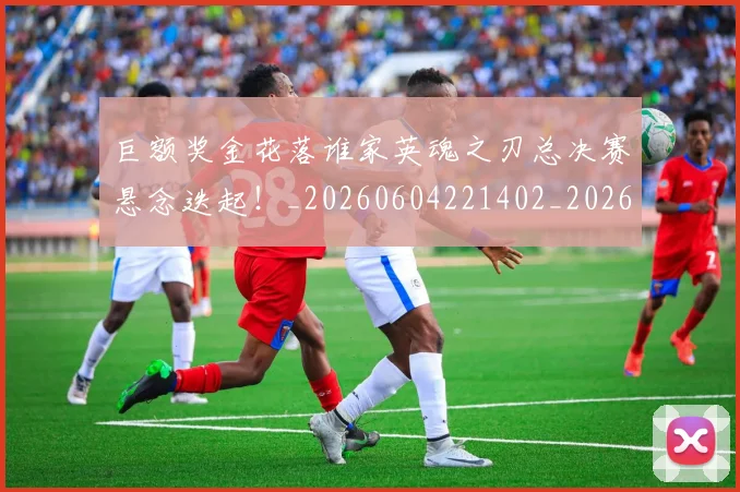 巨额奖金花落谁家英魂之刃总决赛悬念迭起！_20260604221402_20260707150821