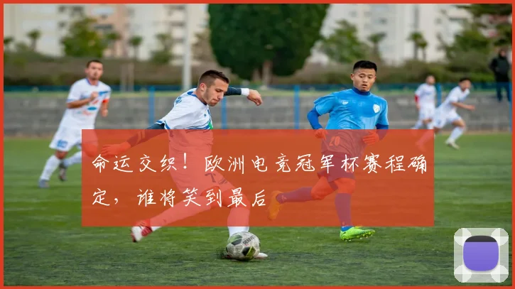 命运交织！欧洲电竞冠军杯赛程确定，谁将笑到最后