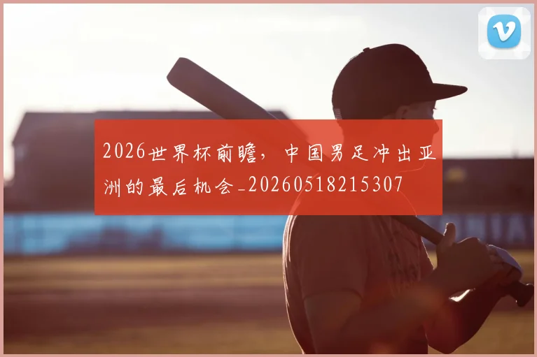 2026世界杯前瞻，中国男足冲出亚洲的最后机会_20260518215307