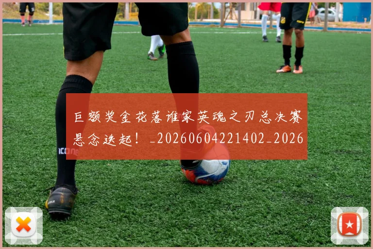 巨额奖金花落谁家英魂之刃总决赛悬念迭起！_20260604221402_20260707150821