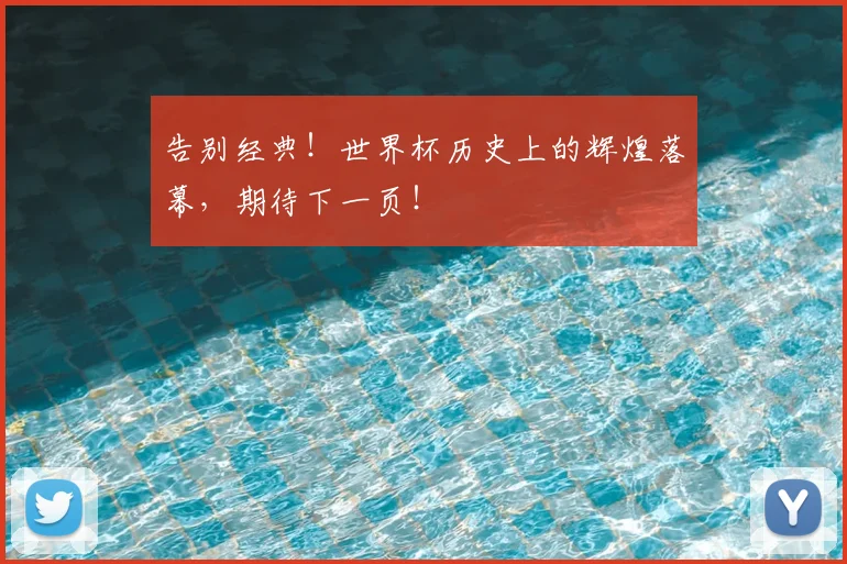 告别经典！世界杯历史上的辉煌落幕，期待下一页！