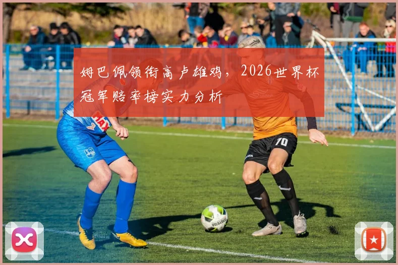 姆巴佩领衔高卢雄鸡，2026世界杯冠军赔率榜实力分析