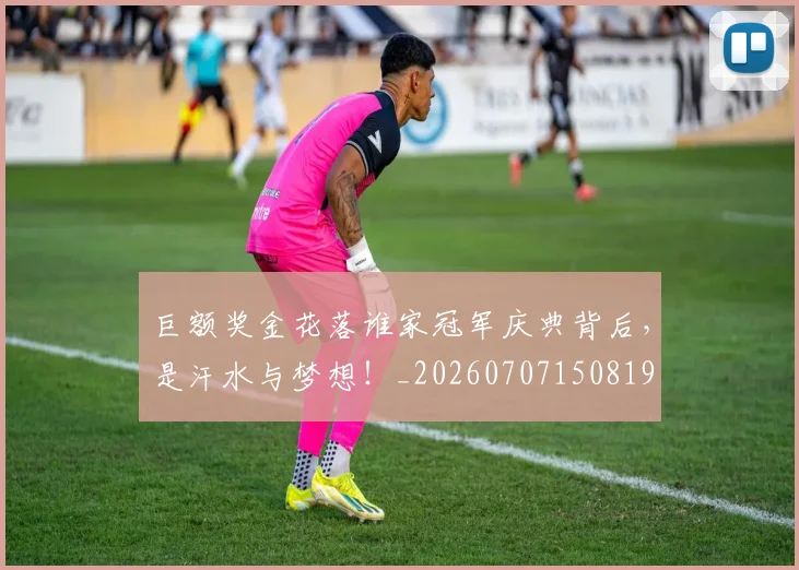巨额奖金花落谁家冠军庆典背后，是汗水与梦想！_20260707150819
