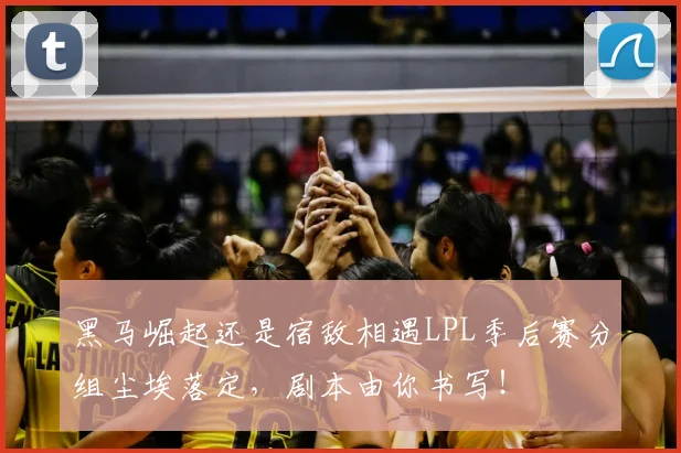 黑马崛起还是宿敌相遇LPL季后赛分组尘埃落定,剧本由你书写!