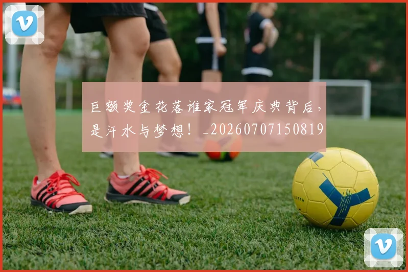 巨额奖金花落谁家冠军庆典背后，是汗水与梦想！_20260707150819