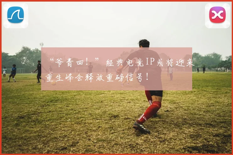 “爷青回!”经典电竞IP或将迎来重生峰会释放重磅信号!