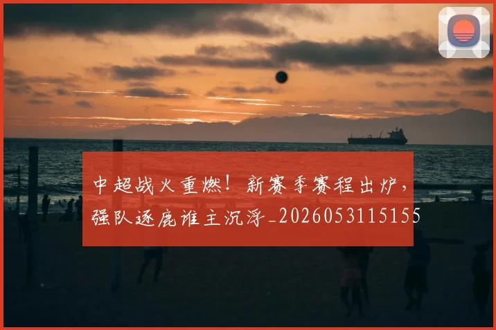 中超战火重燃！新赛季赛程出炉，强队逐鹿谁主沉浮_20260531151557