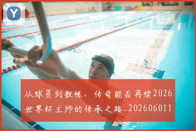 从球员到教练，传奇能否再续2026世界杯主帅的传承之路_20260601173117