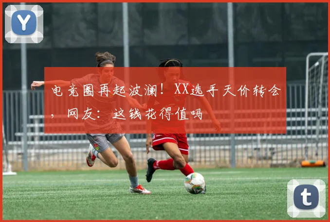 电竞圈再起波澜!XX选手天价转会,网友:这钱花得值吗