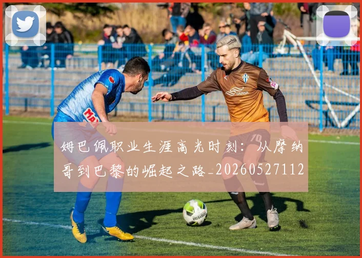 姆巴佩职业生涯高光时刻：从摩纳哥到巴黎的崛起之路_20260527112209