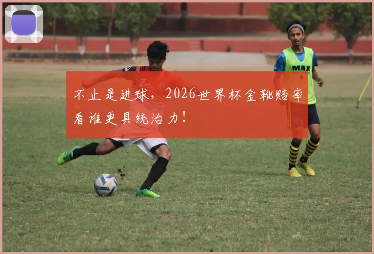 不止是进球，2026世界杯金靴赔率看谁更具统治力！