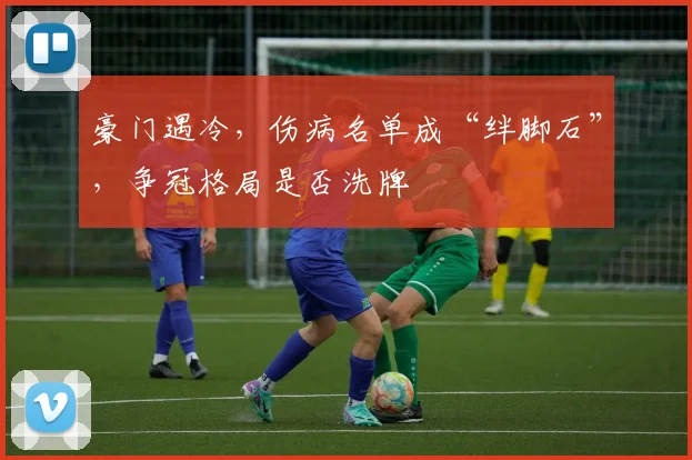 豪门遇冷,伤病名单成“绊脚石”,争冠格局是否洗牌