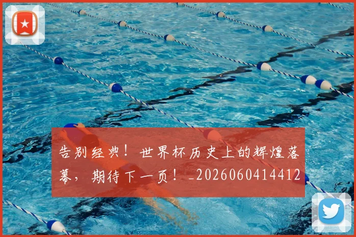 告别经典！世界杯历史上的辉煌落幕，期待下一页！_20260604144125_20260704175830