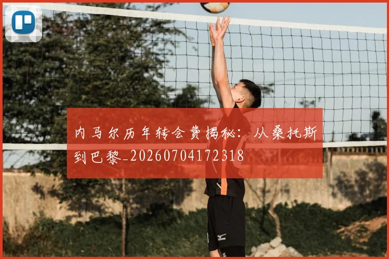 内马尔历年转会费揭秘：从桑托斯到巴黎_20260704172318
