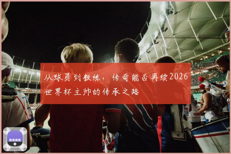 从球员到教练，传奇能否再续2026世界杯主帅的传承之路