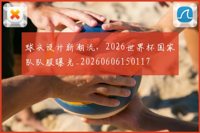 球衣设计新潮流，2026世界杯国家队队服曝光_20260606150117