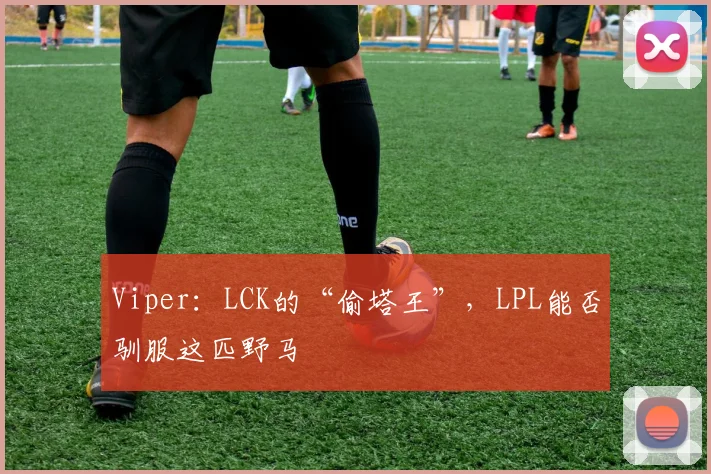 Viper：LCK的“偷塔王”，LPL能否驯服这匹野马