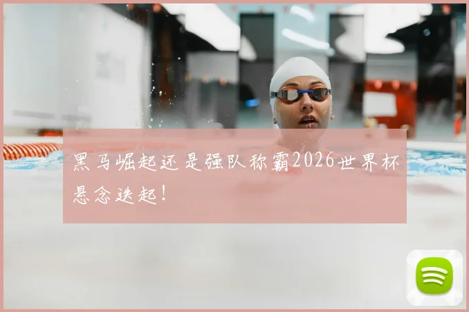 黑马崛起还是强队称霸2026世界杯悬念迭起！