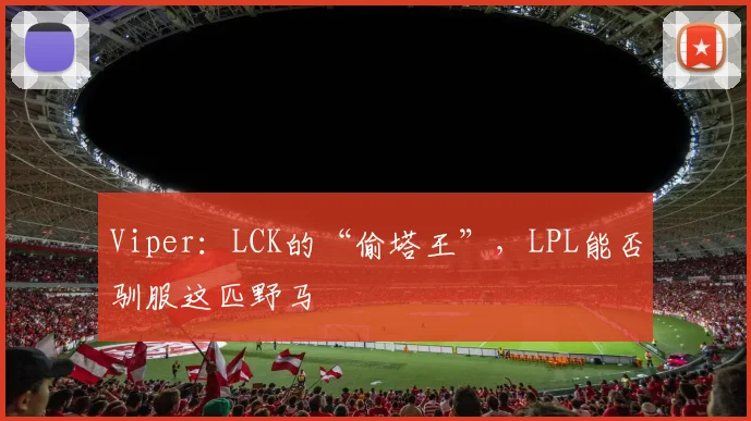 Viper:LCK的“偷塔王”,LPL能否驯服这匹野马