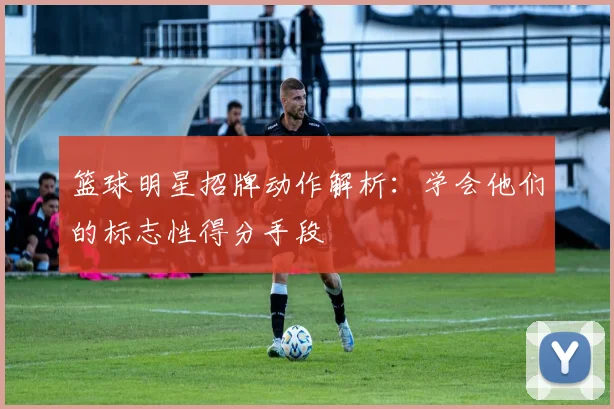 篮球明星招牌动作解析:学会他们的标志性得分手段