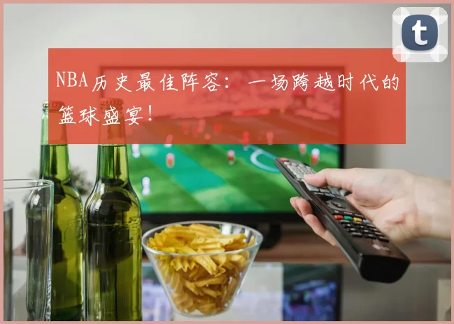 NBA历史最佳阵容：一场跨越时代的篮球盛宴！