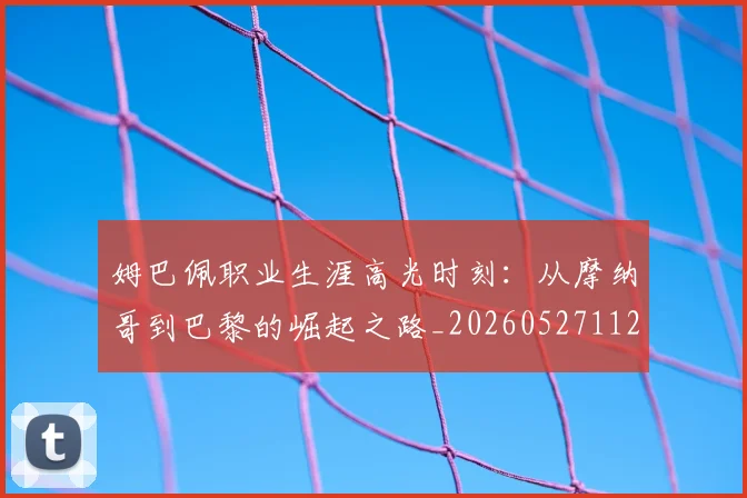 姆巴佩职业生涯高光时刻:从摩纳哥到巴黎的崛起之路_20260527112209