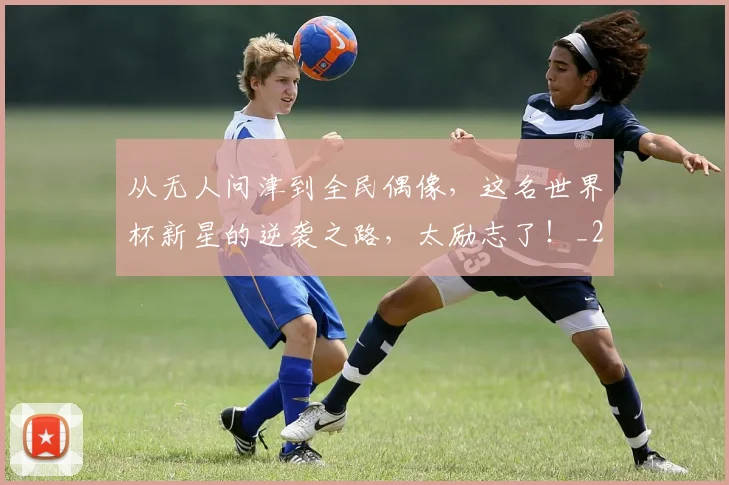 从无人问津到全民偶像，这名世界杯新星的逆袭之路，太励志了！_20260601173053
