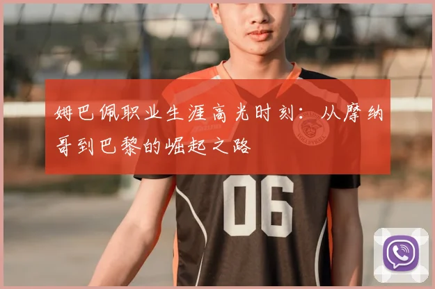 姆巴佩职业生涯高光时刻：从摩纳哥到巴黎的崛起之路