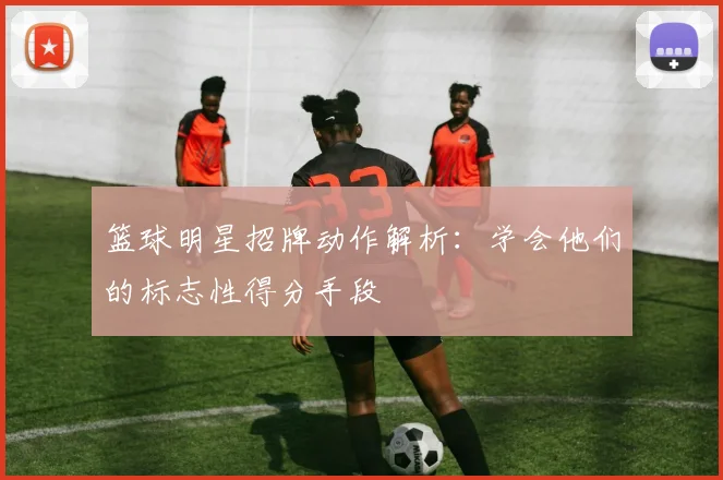 篮球明星招牌动作解析:学会他们的标志性得分手段