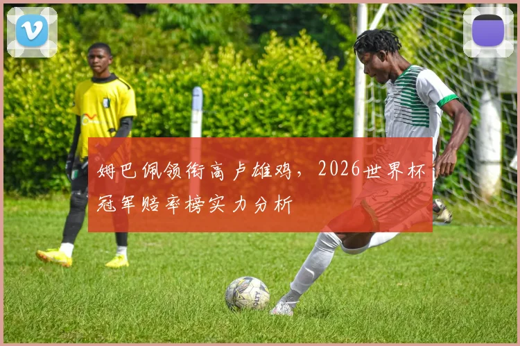 姆巴佩领衔高卢雄鸡，2026世界杯冠军赔率榜实力分析