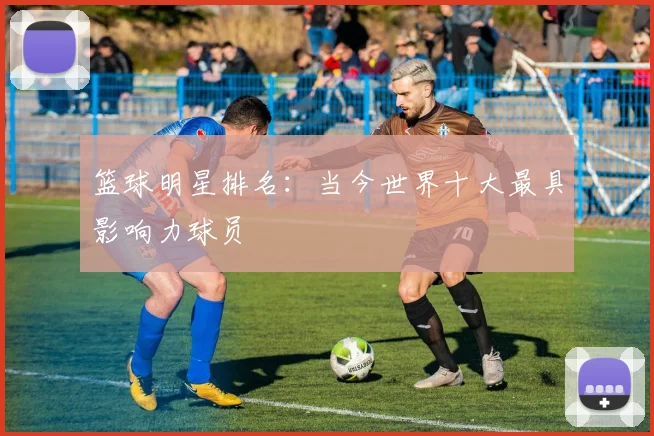 篮球明星排名：当今世界十大最具影响力球员